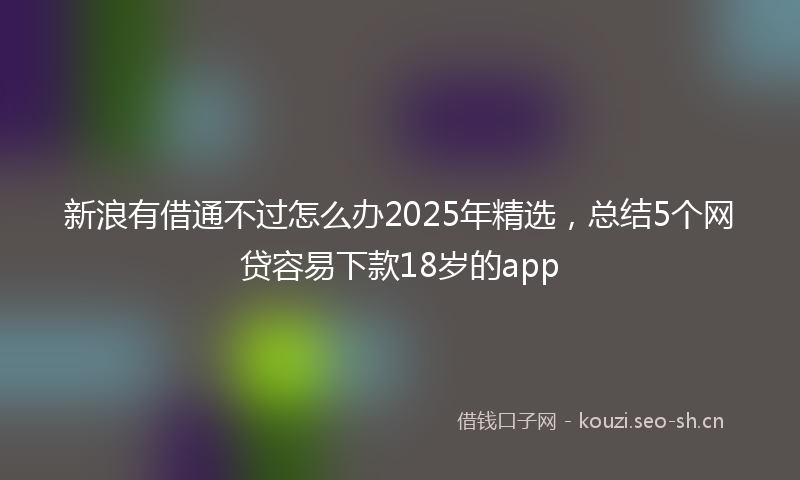 新浪有借通不过怎么办2025年精选，总结5个网贷容易下款18岁的app
