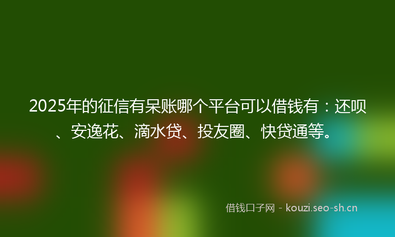 2025年的征信有呆账哪个平台可以借钱有：还呗、安逸花、滴水贷、投友圈、快贷通等。