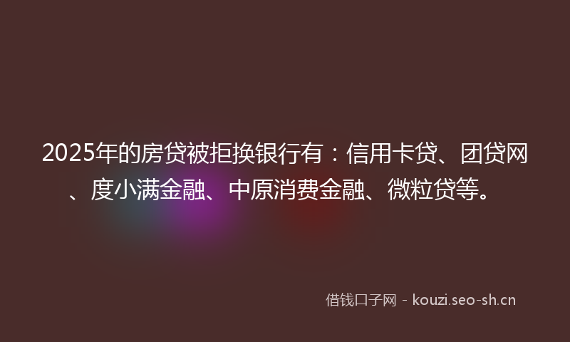 2025年的房贷被拒换银行有：信用卡贷、团贷网、度小满金融、中原消费金融、微粒贷等。