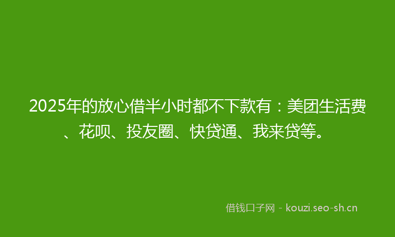 2025年的放心借半小时都不下款有：美团生活费、花呗、投友圈、快贷通、我来贷等。