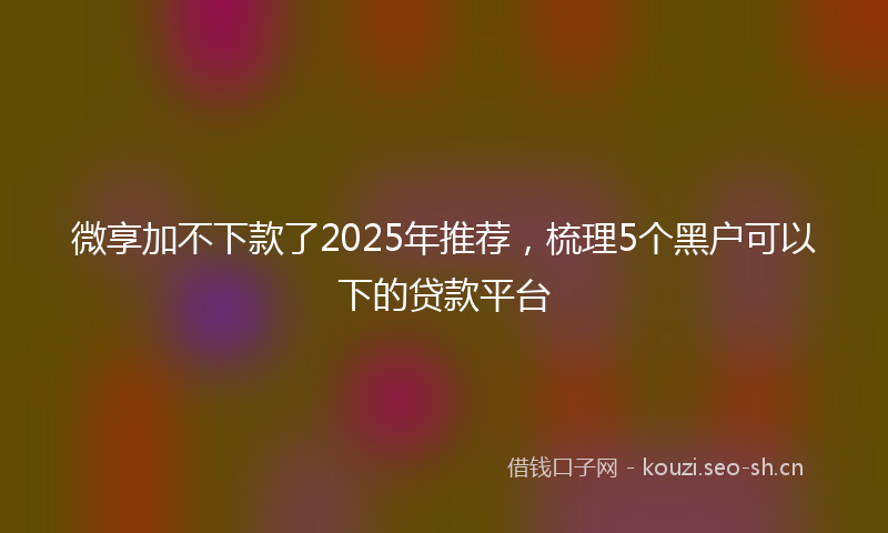 微享加不下款了2025年推荐，梳理5个黑户可以下的贷款平台