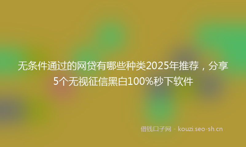 无条件通过的网贷有哪些种类2025年推荐，分享5个无视征信黑白100%秒下软件