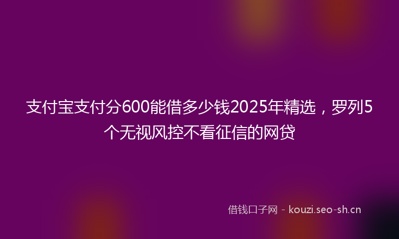 支付宝支付分600能借多少钱2025年精选，罗列5个无视风控不看征信的网贷