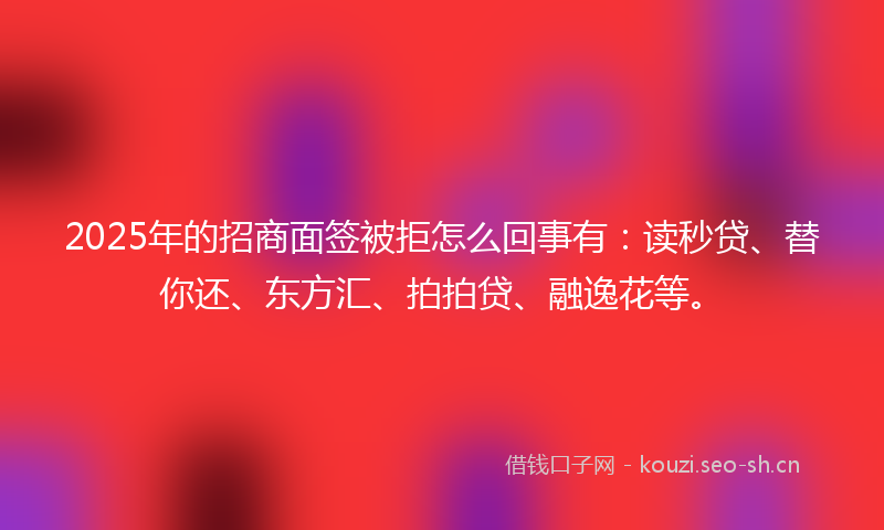 2025年的招商面签被拒怎么回事有：读秒贷、替你还、东方汇、拍拍贷、融逸花等。