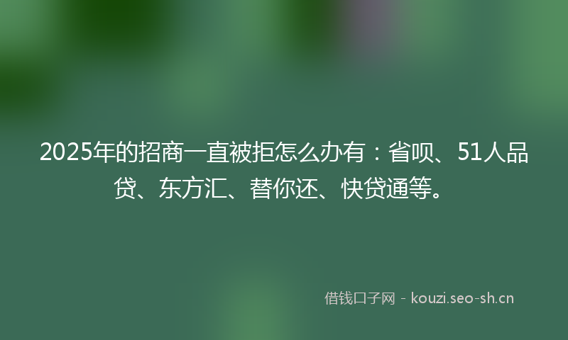 2025年的招商一直被拒怎么办有：省呗、51人品贷、东方汇、替你还、快贷通等。