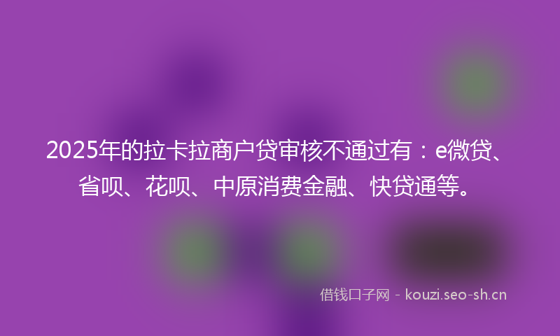 2025年的拉卡拉商户贷审核不通过有：e微贷、省呗、花呗、中原消费金融、快贷通等。