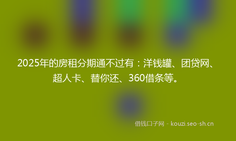 2025年的房租分期通不过有：洋钱罐、团贷网、超人卡、替你还、360借条等。