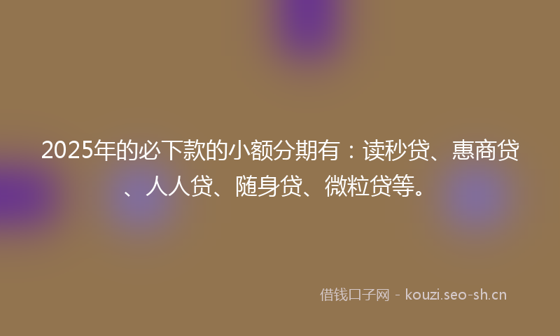 2025年的必下款的小额分期有：读秒贷、惠商贷、人人贷、随身贷、微粒贷等。