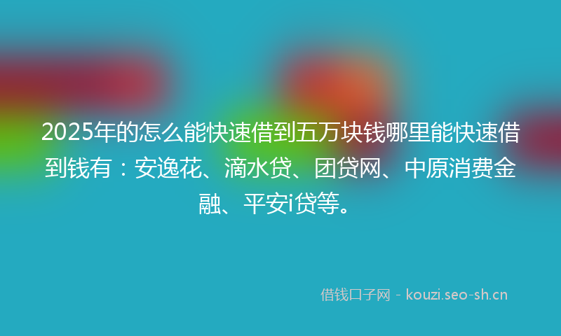 2025年的怎么能快速借到五万块钱哪里能快速借到钱有：安逸花、滴水贷、团贷网、中原消费金融、平安i贷等。