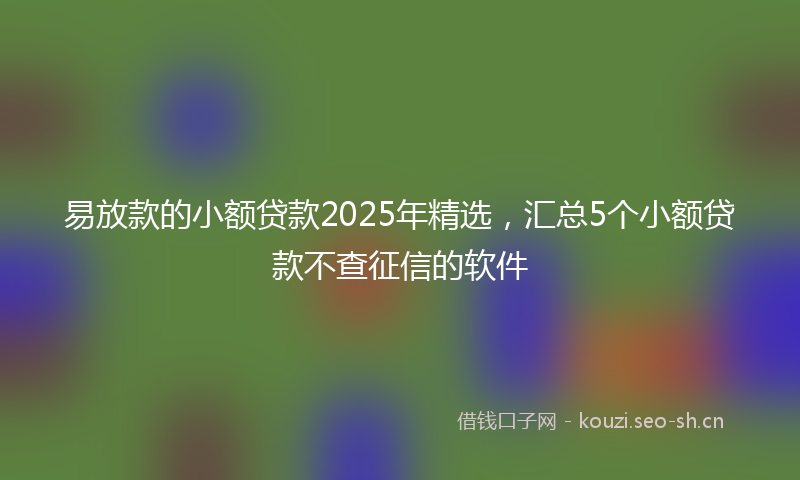 易放款的小额贷款2025年精选，汇总5个小额贷款不查征信的软件