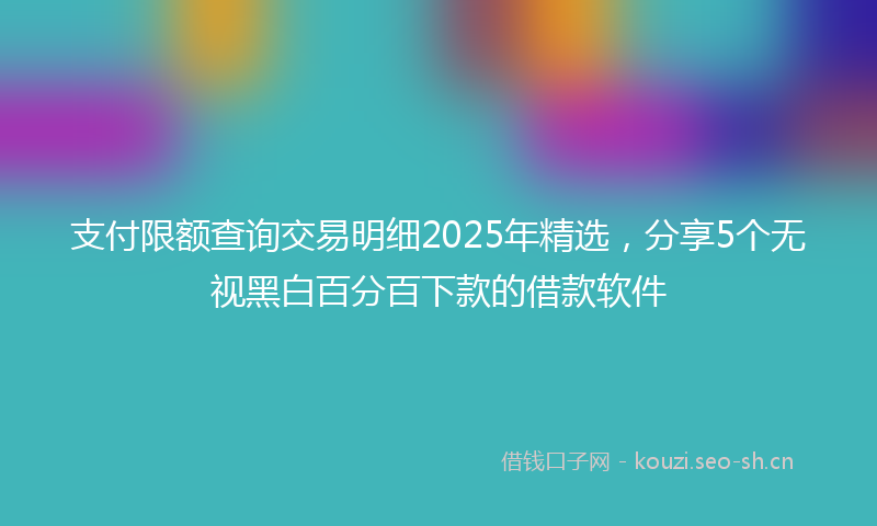 支付限额查询交易明细2025年精选，分享5个无视黑白百分百下款的借款软件