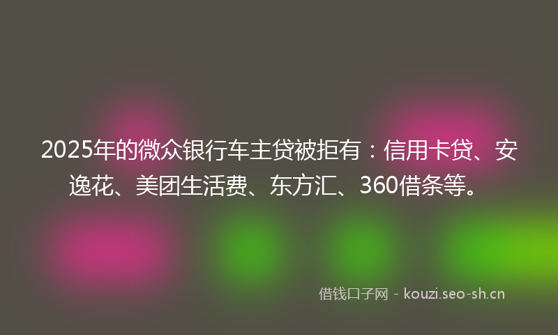 2025年的微众银行车主贷被拒有：信用卡贷、安逸花、美团生活费、东方汇、360借条等。