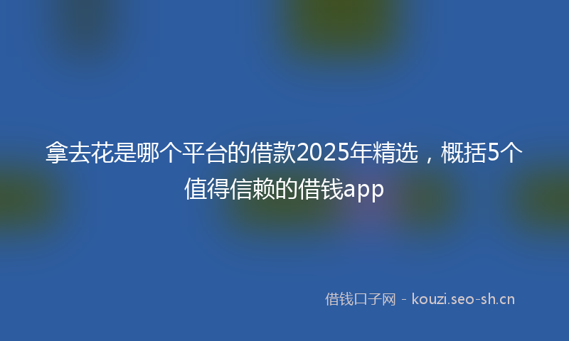 拿去花是哪个平台的借款2025年精选，概括5个值得信赖的借钱app