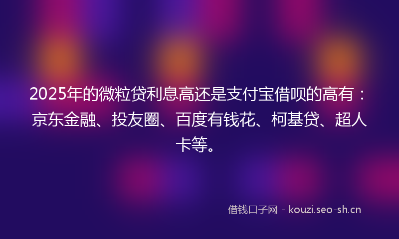 2025年的微粒贷利息高还是支付宝借呗的高有：京东金融、投友圈、百度有钱花、柯基贷、超人卡等。