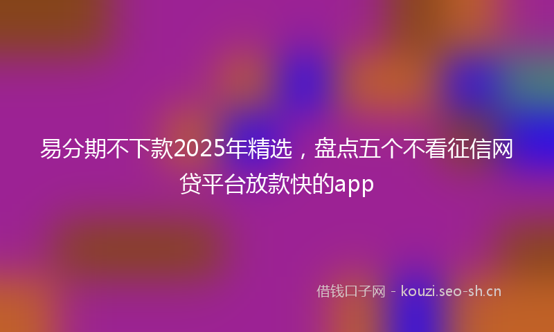 易分期不下款2025年精选，盘点五个不看征信网贷平台放款快的app