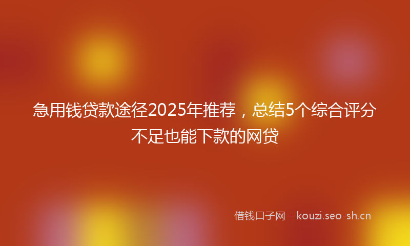 急用钱贷款途径2025年推荐，总结5个综合评分不足也能下款的网贷