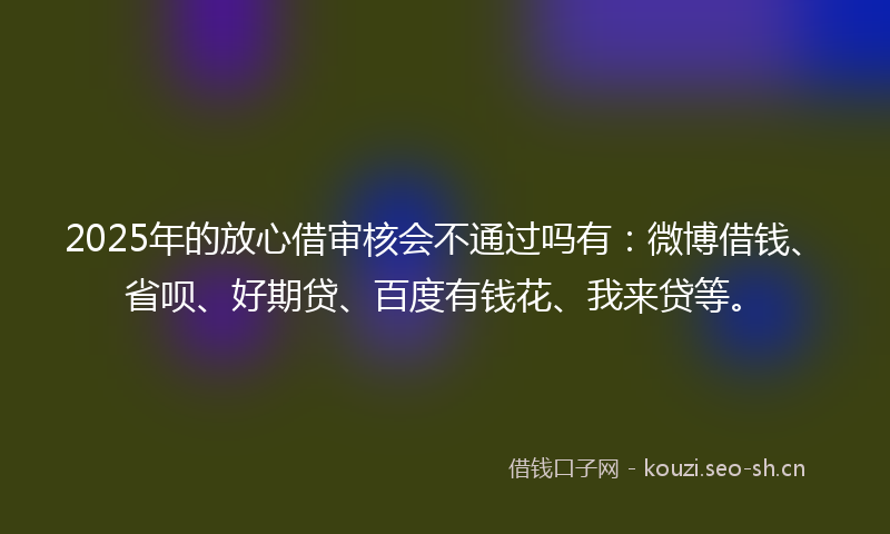 2025年的放心借审核会不通过吗有：微博借钱、省呗、好期贷、百度有钱花、我来贷等。