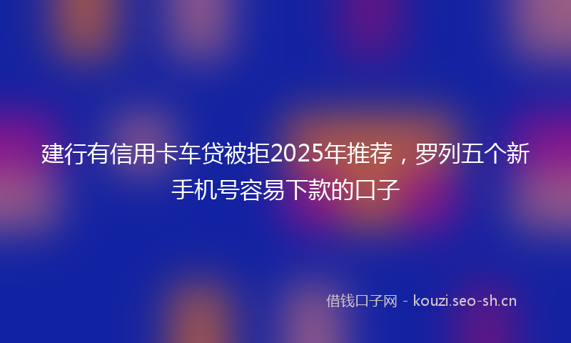 建行有信用卡车贷被拒2025年推荐，罗列五个新手机号容易下款的口子