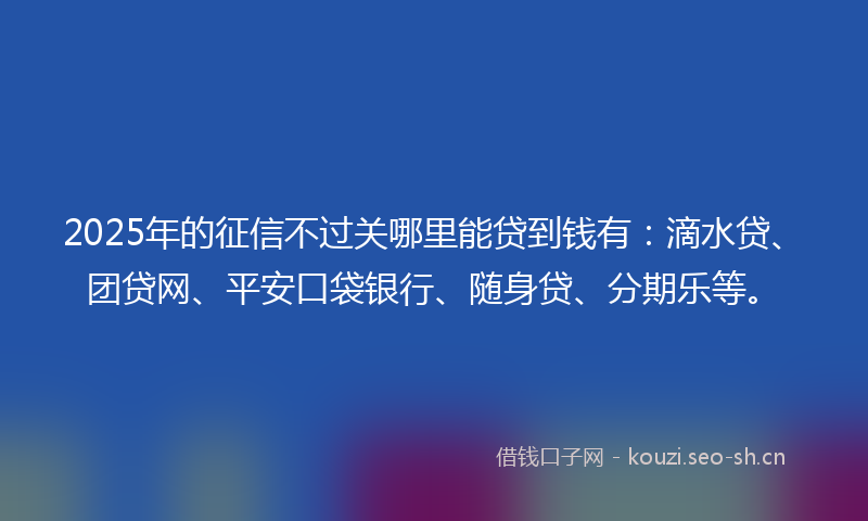 2025年的征信不过关哪里能贷到钱有：滴水贷、团贷网、平安口袋银行、随身贷、分期乐等。