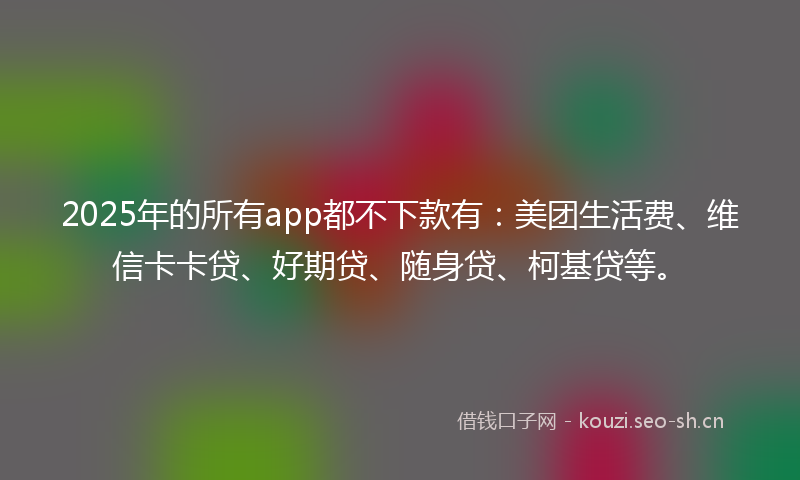 2025年的所有app都不下款有:美团生活费、维信卡卡贷、好期贷、随身贷、柯基贷等。