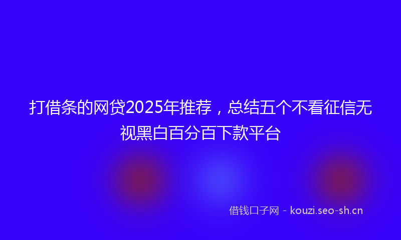 打借条的网贷2025年推荐，总结五个不看征信无视黑白百分百下款平台