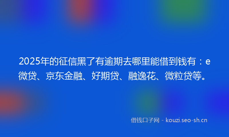 2025年的征信黑了有逾期去哪里能借到钱有:e微贷、京东金融、好期贷、融逸花、微粒贷等。