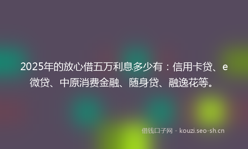 2025年的放心借五万利息多少有：信用卡贷、e微贷、中原消费金融、随身贷、融逸花等。