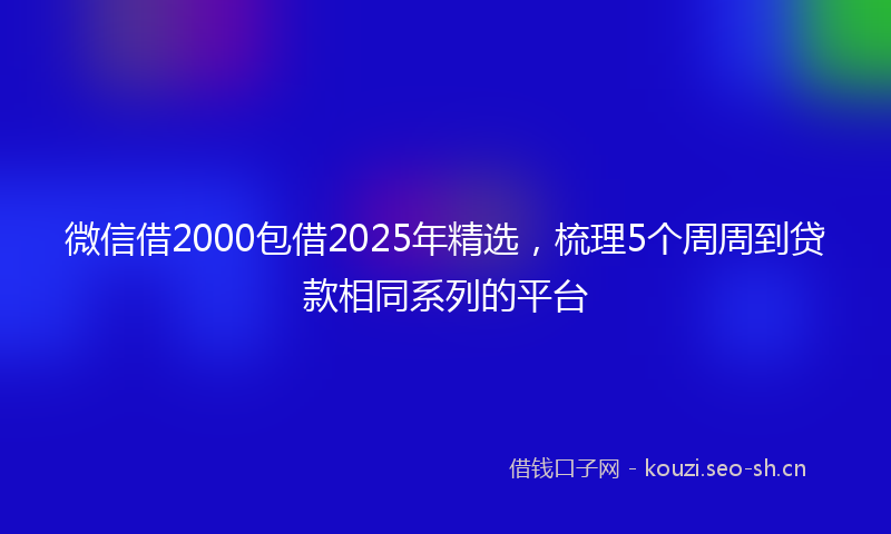 微信借2000包借2025年精选，梳理5个周周到贷款相同系列的平台
