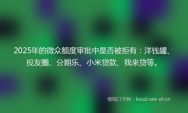 2025年的微众额度审批中是否被拒有：洋钱罐、投友圈、分期乐、小米贷款、我来贷等。