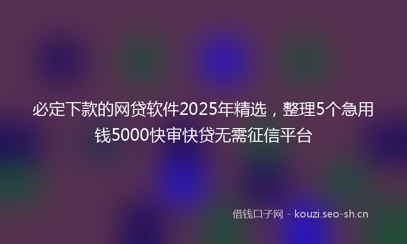 必定下款的网贷软件2025年精选，整理5个急用钱5000快审快贷无需征信平台