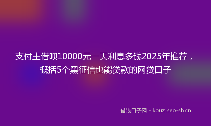 支付主借呗10000元一天利息多钱2025年推荐，概括5个黑征信也能贷款的网贷口子