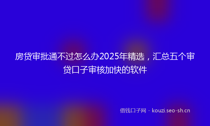 房贷审批通不过怎么办2025年精选，汇总五个审贷口子审核加快的软件