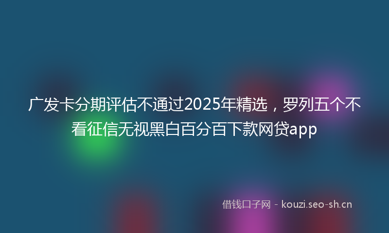 广发卡分期评估不通过2025年精选，罗列五个不看征信无视黑白百分百下款网贷app