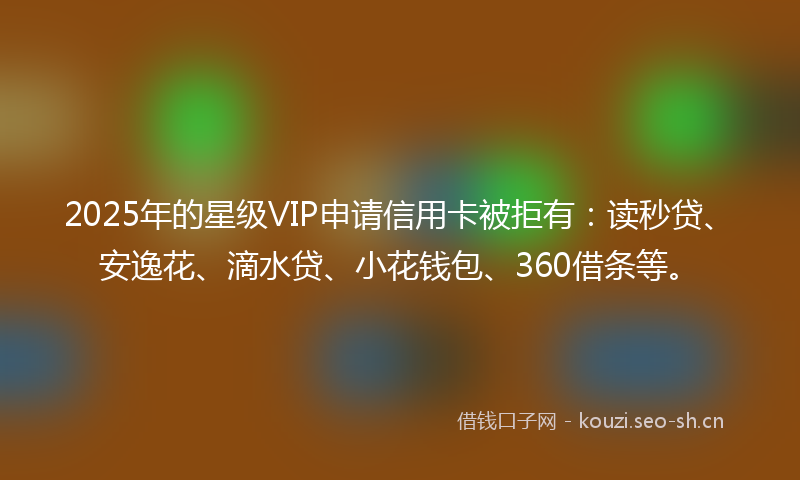 2025年的星级VIP申请信用卡被拒有：读秒贷、安逸花、滴水贷、小花钱包、360借条等。