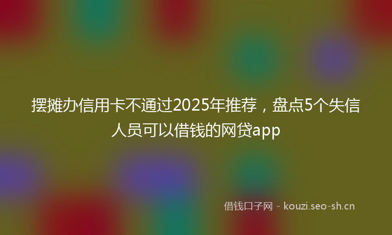 摆摊办信用卡不通过2025年推荐，盘点5个失信人员可以借钱的网贷app