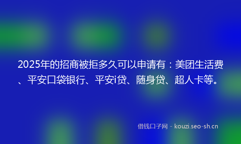 2025年的招商被拒多久可以申请有：美团生活费、平安口袋银行、平安i贷、随身贷、超人卡等。