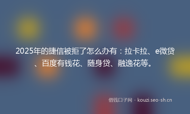 2025年的捷信被拒了怎么办有：拉卡拉、e微贷、百度有钱花、随身贷、融逸花等。