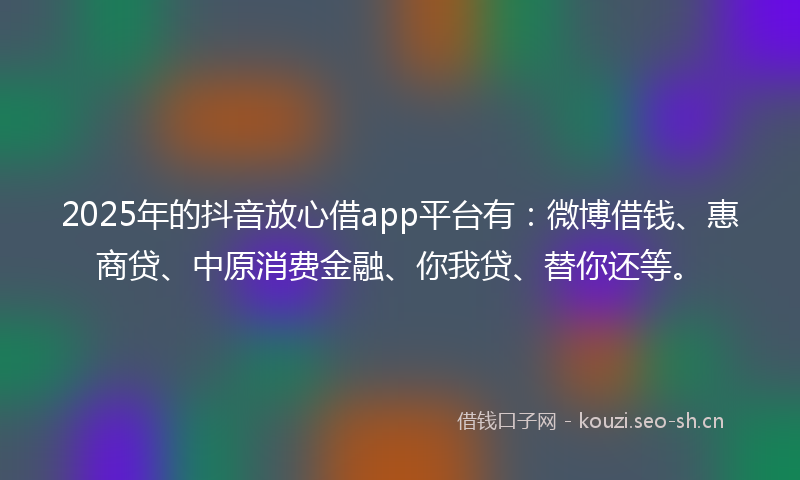 2025年的抖音放心借app平台有：微博借钱、惠商贷、中原消费金融、你我贷、替你还等。