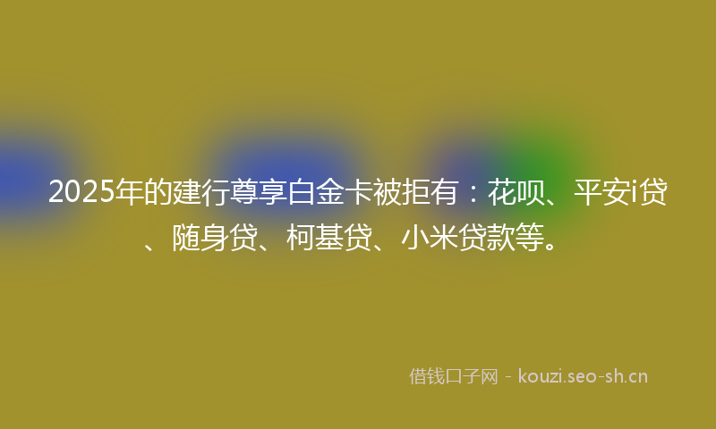 2025年的建行尊享白金卡被拒有：花呗、平安i贷、随身贷、柯基贷、小米贷款等。