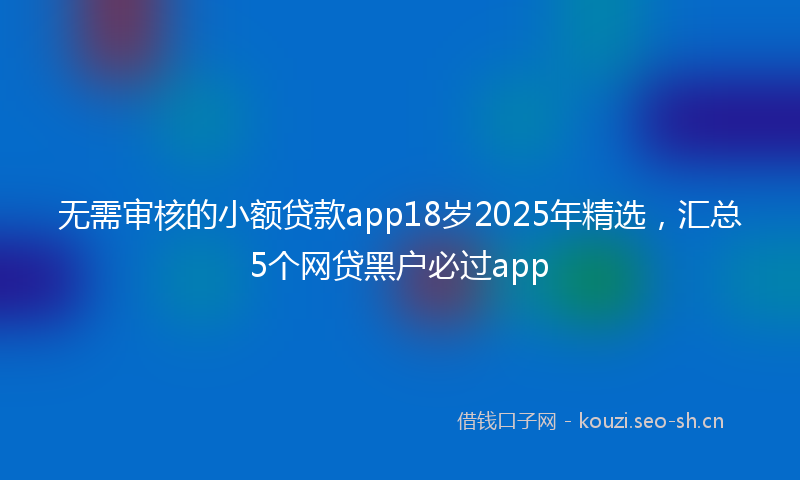 无需审核的小额贷款app18岁2025年精选，汇总5个网贷黑户必过app