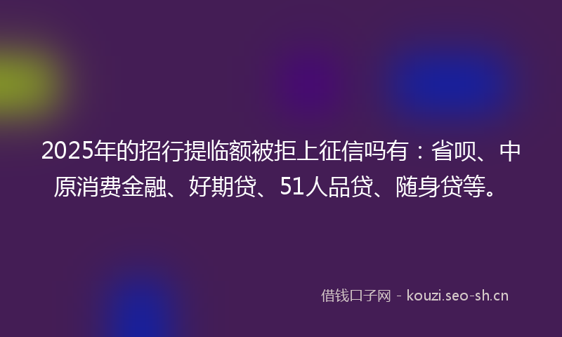 2025年的招行提临额被拒上征信吗有：省呗、中原消费金融、好期贷、51人品贷、随身贷等。