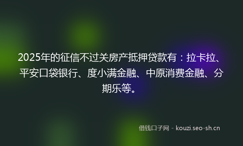 2025年的征信不过关房产抵押贷款有：拉卡拉、平安口袋银行、度小满金融、中原消费金融、分期乐等。