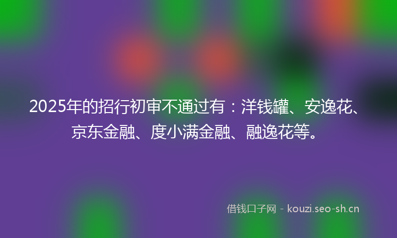 2025年的招行初审不通过有：洋钱罐、安逸花、京东金融、度小满金融、融逸花等。