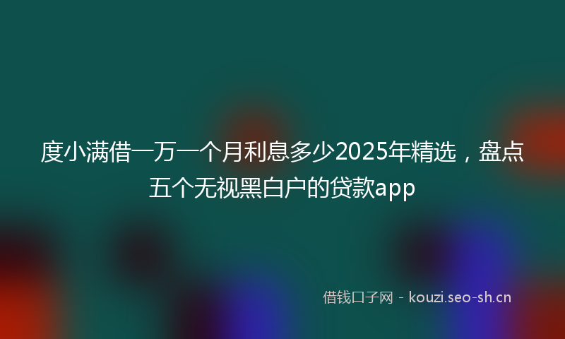 度小满借一万一个月利息多少2025年精选，盘点五个无视黑白户的贷款app