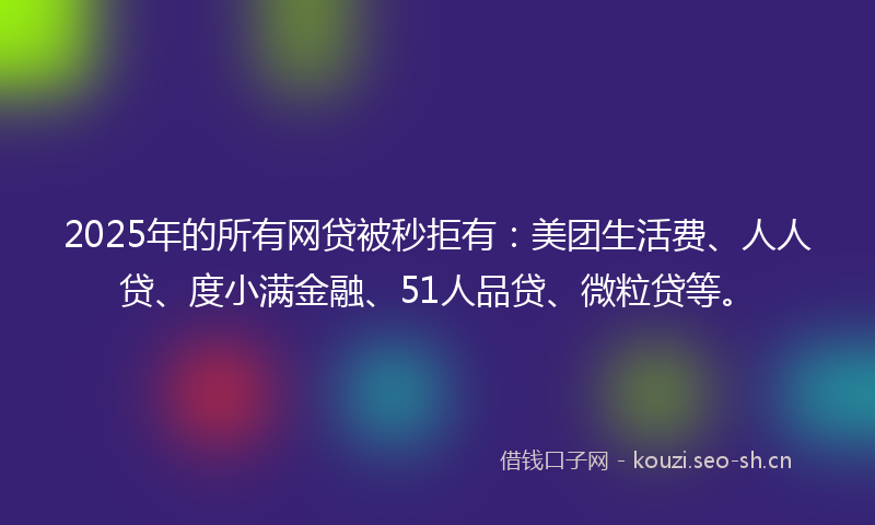 2025年的所有网贷被秒拒有：美团生活费、人人贷、度小满金融、51人品贷、微粒贷等。