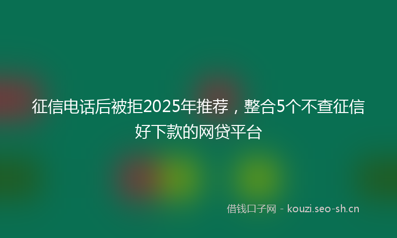 征信电话后被拒2025年推荐，整合5个不查征信好下款的网贷平台