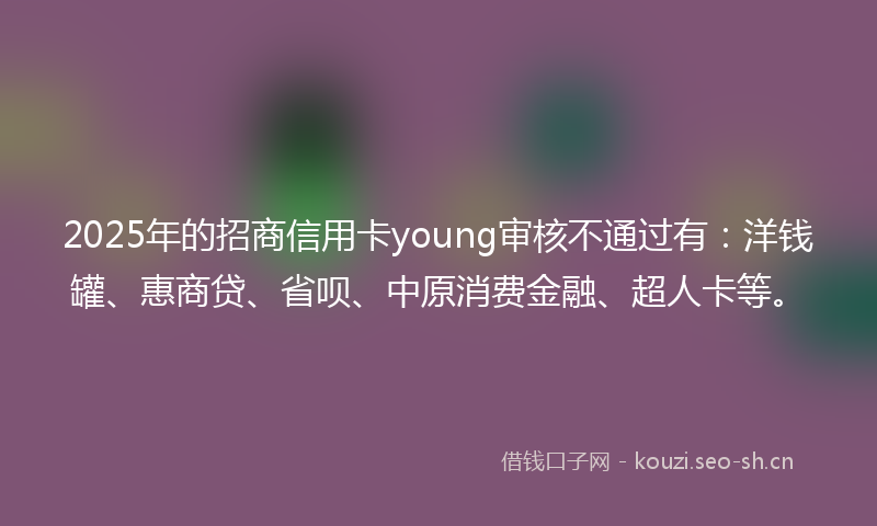 2025年的招商信用卡young审核不通过有：洋钱罐、惠商贷、省呗、中原消费金融、超人卡等。