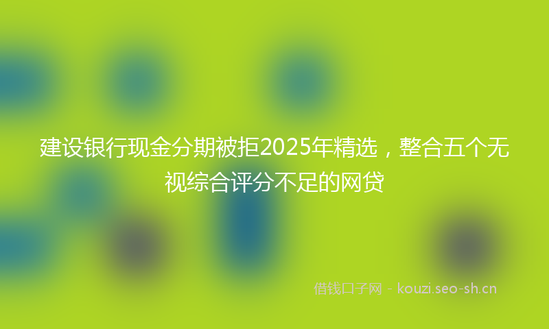 建设银行现金分期被拒2025年精选，整合五个无视综合评分不足的网贷
