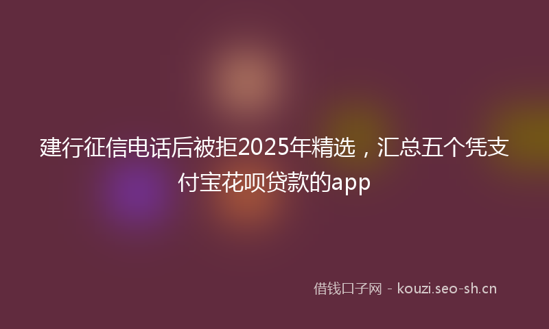 建行征信电话后被拒2025年精选，汇总五个凭支付宝花呗贷款的app