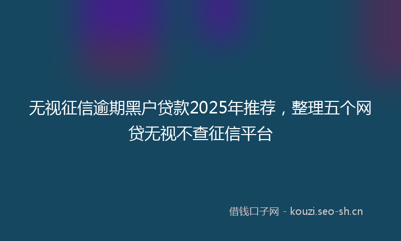无视征信逾期黑户贷款2025年推荐，整理五个网贷无视不查征信平台